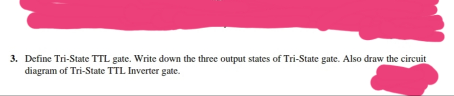 3. Define Tri-State TTL gate. Write down the three output states of Tri-State gate. Also draw the circuit
diagram of Tri-State TTL Inverter gate.
