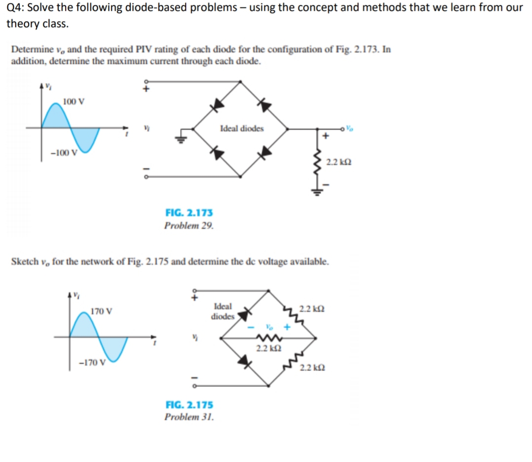 Q4: Solve the following diode-based problems – using the concept and methods that we learn from our
theory class.
Determine v, and the required PIV rating of each diode for the configuration of Fig. 2.173. In
addition, determine the maximum current through each diode.
100 V
Ideal diodes
+
-100 V
2.2 k2
FIG. 2.173
Problem 29.
Sketch v, for the network of Fig. 2.175 and determine the de voltage available.
Ideal
2.2 kQ
170 V
diodes
2.2 k2
-170 V
2.2 kQ
FIG. 2.175
Problem 31.
