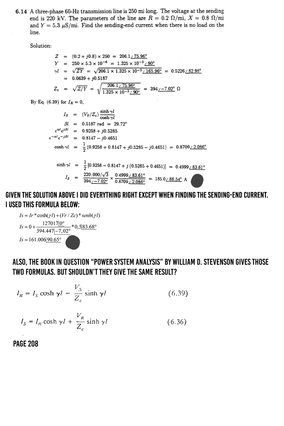6.14 A three-phase 60-Hz transmission line is 250 mi long. The voltage at the sending
end is 220 kV. The parameters of the line are R = 0.2 /mi, X = 0.8 N/mi
=
and Y 5.3 μS/mi. Find the sending-end current when there is no load on the
line.
Solution:
Z
=
Y
=
yl
(0.2+0.8) x 250 = 206.1/75.96°
250 x 5.3 x 10-6 = 1.325 × 10-³/90°
√√ZY = √206.1 × 1.325 × 10−3³ / 165.96° = 0.5226/82.98°
= 0.0639+0.5187
206.175.96°
Zc =
√Z/Y
=
= 394-7.02° N
1.325 x 10-3/90°
By Eq. (6.39) for IR = 0,
sinh nh
Is ==
(Vs/Zc)
coshyl
0.5187 rad = 29.72°
Bl
cal €31 ==
€-al-JBL =
coshy! =
0.9258+0.5285
0.8147j0.4651
1
(0.9258+0.8147 +0.5285j0.4651) = 0.8709/2.086°
sinh
===
Is
= 394-7.02°
10.9258 -0.8147 + j (0.5285 +0.4651)] = 0.4999/83.61°
220,000/√3 0.4999/83.61°
= 185.0/88.54° A
0.8709/2.086°
GIVEN THE SOLUTION ABOVE I DID EVERYTHING RIGHT EXCEPT WHEN FINDING THE SENDING-END CURRENT.
I USED THIS FORMULA BELOW:
Is = Ir*cosh(yl)+(Vr/Zc)* senh(yl)
Is=0+
127017|0°
394.447-7,02°
Is = 161.006|90.65°
*0,583.68°
ALSO, THE BOOK IN QUESTION "POWER SYSTEM ANALYSIS” BY WILLIAM D. STEVENSON GIVES THOSE
TWO FORMULAS. BUT SHOULDN'T THEY GIVE THE SAME RESULT?
Vs
IR = 15 cosh y
-
sinh yl
Z c
(6.39)
V
R
Is
IR cosh y/ +
sinh yl
(6.36)
Z
PAGE 208