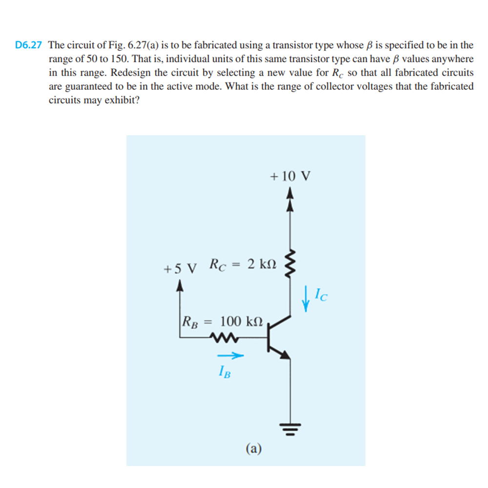 D6.27 The circuit of Fig. 6.27(a) is to be fabricated using a transistor type whose ß is specified to be in the
range of 50 to 150. That is, individual units of this same transistor type can have ß values anywhere
in this range. Redesign the circuit by selecting a new value for Re so that all fabricated circuits
are guaranteed to be in the active mode. What is the range of collector voltages that the fabricated
circuits may exhibit?
=
+5 V Rc =
RB
= 100 ΚΩ
IB
2 ΚΩ
+ 10 V
@
Ic