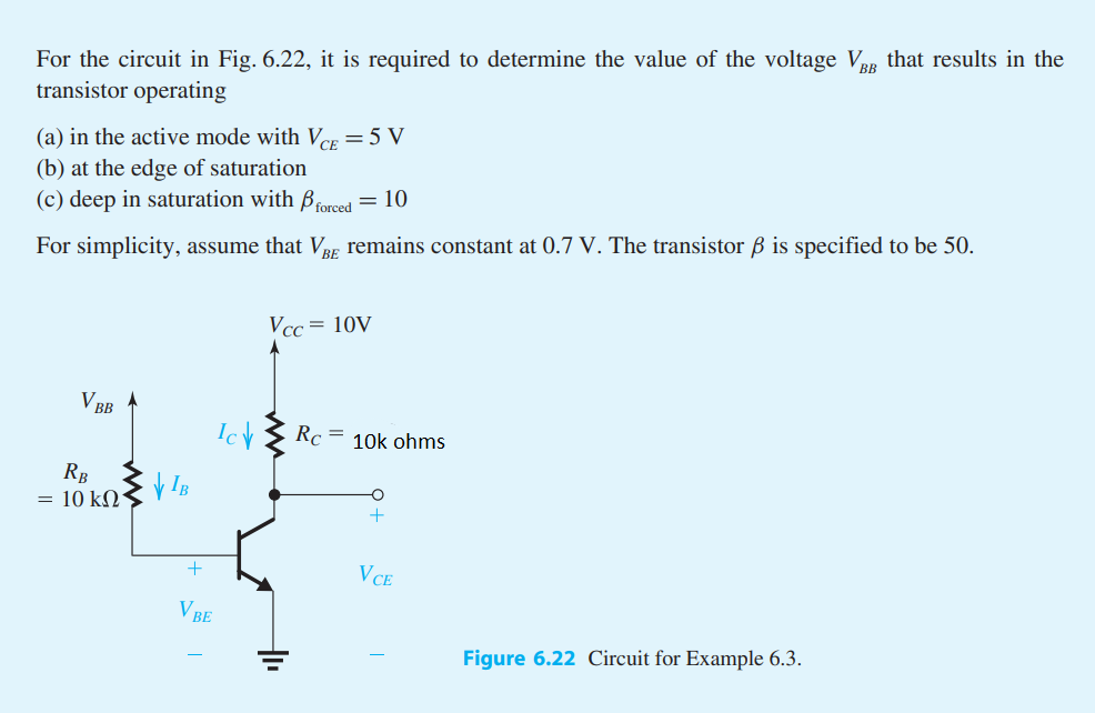 For the circuit in Fig. 6.22, it is required to determine the value of the voltage VBB that results in the
transistor operating
(a) in the active mode with VCE = 5 V
(b) at the edge of saturation
(c) deep in saturation with forced = 10
For simplicity, assume that VBE remains constant at 0.7 V. The transistor ß is specified to be 50.
V BB
RB
= 10 ΚΩ
VIB
+
V BE
Ich
Vcc= 10V
Rc
=
10k ohms
O
+
VCE
Figure 6.22 Circuit for Example 6.3.