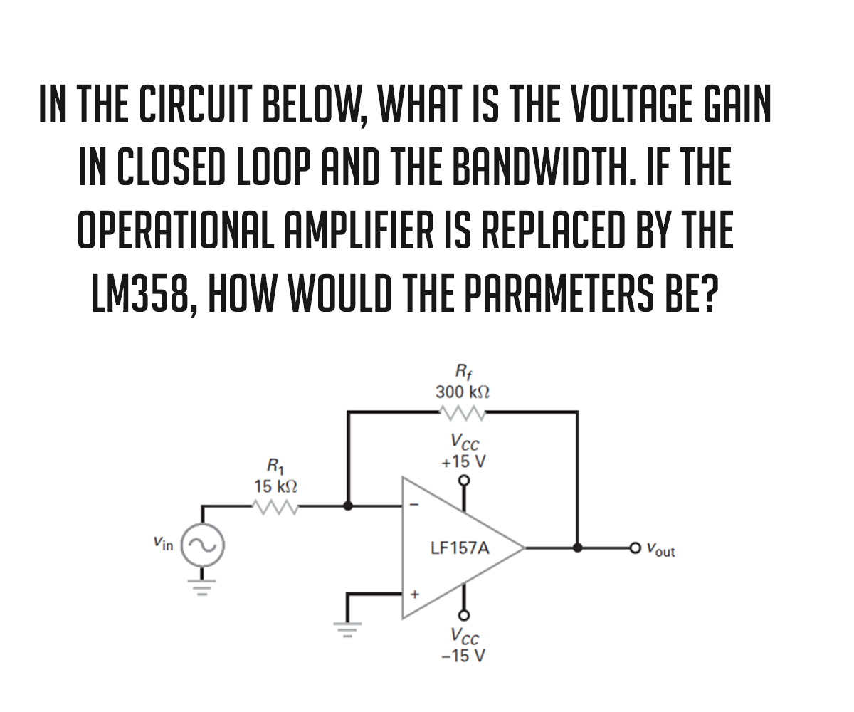 IN THE CIRCUIT BELOW, WHAT IS THE VOLTAGE GAIN
IN CLOSED LOOP AND THE BANDWIDTH. IF THE
OPERATIONAL AMPLIFIER IS REPLACED BY THE
LM358, HOW WOULD THE PARAMETERS BE?
Vin
R₁
15 ΚΩ
1
Rf
300 ΚΩ
Vcc
+15 V
LF157A
Vcc
-15 V
Vout