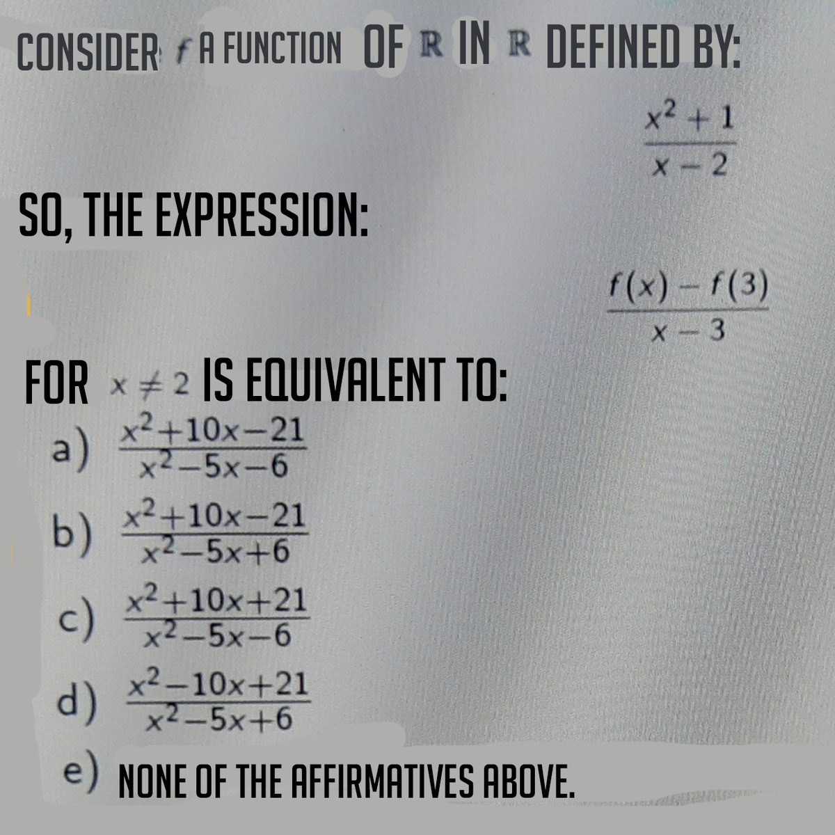 CONSIDER A FUNCTION OF R IN R DEFINED BY:
x² + 1
X-2
SO, THE EXPRESSION:
f(x) - f(3)
x - 3
FOR 2 IS EQUIVALENT TO:
a)
x²+10x-21
x2-5x-6
x²+10x-21
b) x2-5x+6
c)
x²+10x+21
x²-5x-6
x²-10x+21
d) x2-5x+6
e) NONE OF THE AFFIRMATIVES ABOVE.