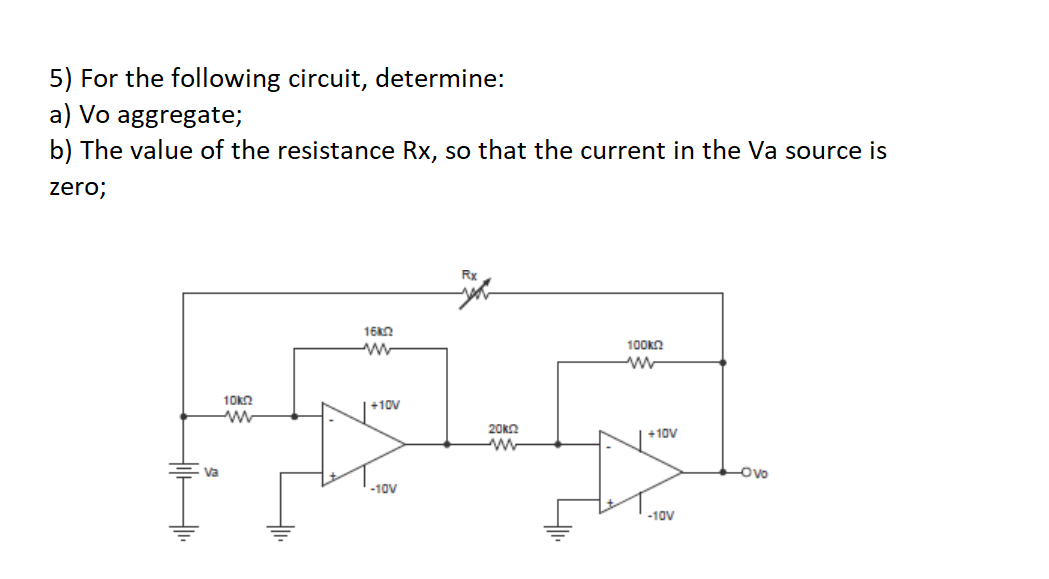 5) For the following circuit, determine:
a) Vo aggregate;
b) The value of the resistance Rx, so that the current in the Va source is
zero;
10ΚΩ
www
16k
www
+10V
-10V
Rx
20k
ww
100k
ww
+10V
-10V
Ovo