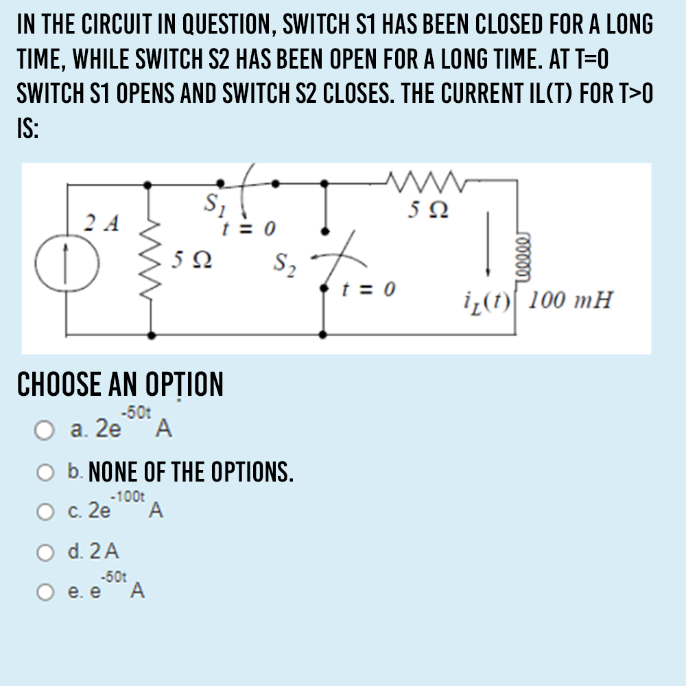 IN THE CIRCUIT IN QUESTION, SWITCH S1 HAS BEEN CLOSED FOR A LONG
TIME, WHILE SWITCH S2 HAS BEEN OPEN FOR A LONG TIME. AT T=0
SWITCH S1 OPENS AND SWITCH S2 CLOSES. THE CURRENT IL(T) FOR T>0
IS:
2 A
t = 0
it
5Ω
S2
t = 0
i¿(t)[ 100 mH
CHOOSE AN OPȚION
-50t
a. 2e
А
O b. NONE OF THE OPTIONS.
-100t
О с. 2е
"A
d. 2 A
-50t
е. e
A
