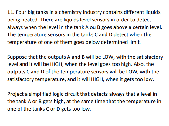 11. Four big tanks in a chemistry industry contains different liquids
being heated. There are liquids level sensors in order to detect
always when the level in the tank A ou B goes above a certain level.
The temperature sensors in the tanks C and D detect when the
temperature of one of them goes below determined limit.
Suppose that the outputs A and B will be LOW, with the satisfactory
level and it will be HIGH, when the level goes too high. Also, the
outputs C and D of the temperature sensors will be LOw, with the
satisfactory temperature, and it will HIGH, when it gets too low.
Project a simplified logic circuit that detects always that a level in
the tank A or B gets high, at the same time that the temperature in
one of the tanks C or D gets too low.
