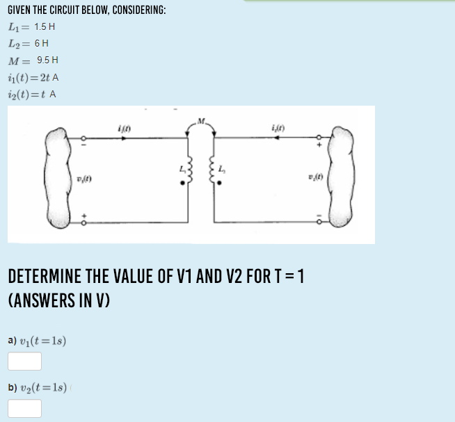 GIVEN THE CIRCUIT BELOW, CONSIDERING:
L1= 1.5 H
L2= 6 H
M= 9.5 H
i1(t)=2t A
i2(t)=t A
DETERMINE THE VALUE OF V1 AND V2 FOR T = 1
(ANSWERS IN V)
a) v1(t=1s)
b) v2(t=1s)
