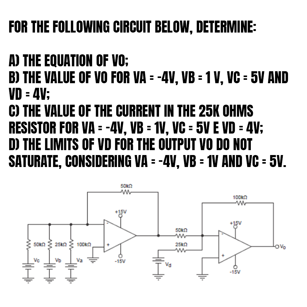 FOR THE FOLLOWING CIRCUIT BELOW, DETERMINE:
A) THE EQUATION OF VO;
H
B) THE VALUE OF VO FOR VA = -4V, VB = 1 V, VC = 5V AND
VD = 4V;
C) THE VALUE OF THE CURRENT IN THE 25K OHMS
RESISTOR FOR VA = -4V, VB = 1V, VC = 5V E VD = 4V;
D) THE LIMITS OF VD FOR THE OUTPUT VO DO NOT
SATURATE,
CONSIDERING
VA = -4V, VB = 1V AND VC = 5V.
50k 25KQ
Vc
www.
Vb
www
100ΧΩ,
Va
50k
www
+15V
o
-15V
Va
50k
25k02
www
100k
ww
+15v
-15V
Lovo