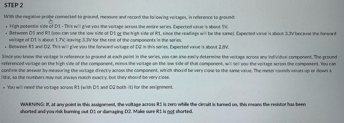 STEP 2
With the negative probe connected to ground, measure and record the following voltages, in reference to ground:
• High potential side of D1 - This will give you the voltage across the entire series. Expected value is about 5V.
• Between D1 and R1 (you can use the low side of D1 or the high side of R1, since the readings will be the same). Expected value is about 3.3V because the forward
voltage of D1 is about 1.7V, leaving 3.3V for the rest of the components in the series.
• Between R1 and D2. This will give you the forward voltage of D2 in this series. Expected value is about 2.8V.
Since you know the voltage in reference to ground at each point in the series, you can also easily determine the voltage across any individual component. The ground
referenced voltage on the high side of the component, minus the voltage on the low side of that component, will tell you the voltage across the component. You can
confirm the answer by measuring the voltage directly across the component, which should be very close to the same value. The meter rounds values up or down a
little, so the numbers may not always match exactly, but they should be very close.
• You will need the voltage across R1 (with D1 and D2 both lit) for the assignment.
WARNING: If, at any point in this assignment, the voltage across R1 is zero while the circuit is turned on, this means the resistor has been
shorted and you risk burning out D1 or damaging D2. Make sure R1 is not shorted.
