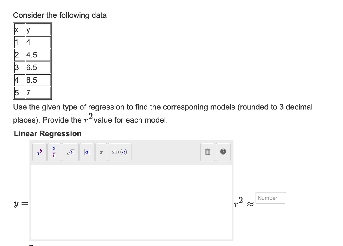 Consider the following data
Xy
14
2 4.5
3 6.5
4 6.5
5 7
Use the given type of regression to find the corresponing models (rounded to 3 decimal
places). Provide the 2 value for each model.
Linear Regression
y =
=
a
a
V
a
a
7
sin (a)
2~
Number