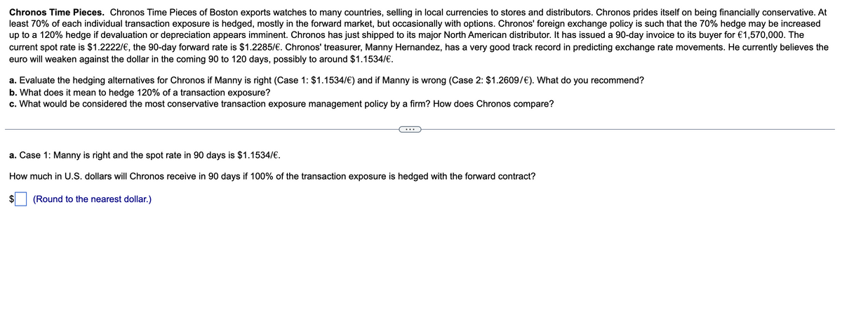 Chronos Time Pieces. Chronos Time Pieces of Boston exports watches to many countries, selling in local currencies to stores and distributors. Chronos prides itself on being financially conservative. At
least 70% of each individual transaction exposure is hedged, mostly in the forward market, but occasionally with options. Chronos' foreign exchange policy is such that the 70% hedge may be increased
up to a 120% hedge if devaluation or depreciation appears imminent. Chronos has just shipped to its major North American distributor. It has issued a 90-day invoice to its buyer for €1,570,000. The
current spot rate is $1.2222/€, the 90-day forward rate is $1.2285/€. Chronos' treasurer, Manny Hernandez, has a very good track record in predicting exchange rate movements. He currently believes the
euro will weaken against the dollar in the coming 90 to 120 days, possibly to around $1.1534/€.
a. Evaluate the hedging alternatives for Chronos if Manny is right (Case 1: $1.1534/€) and if Manny is wrong (Case 2: $1.2609/€). What do you recommend?
b. What does it mean to hedge 120% of a transaction exposure?
c. What would be considered the most conservative transaction exposure management policy by a firm? How does Chronos compare?
a. Case 1: Manny is right and the spot rate in 90 days is $1.1534/€.
How much in U.S. dollars will Chronos receive in 90 days if 100% of the transaction exposure is hedged with the forward contract?
(Round to the nearest dollar.)