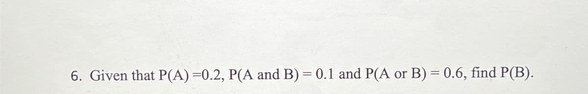 6. Given that P(A) =0.2, P(A and B) = 0.1 and P(A or B) = 0.6, find P(B).