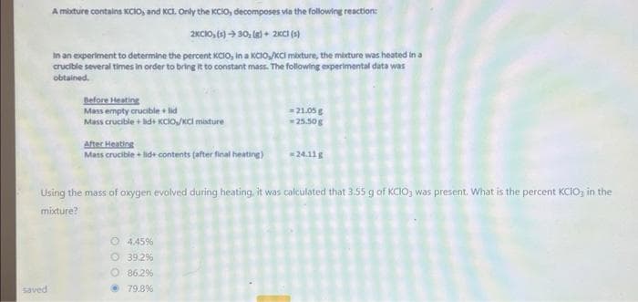 A mixture contains KCIO, and KCL. Only the KCIO, decomposes via the following reaction:
2KCIO, (s) →30, (g) + 2KCI (s)
In an experiment to determine the percent KCIO, in a KCIO,/KCI mixture, the mixture was heated in a
crucible several times in order to bring it to constant mass. The following experimental data was
obtained.
saved
Before Heating
Mass empty crucible + lid
Mass crucible + lid+ KCIO/KCl mixture
After Heating
Mass crucible + lid+ contents (after final heating)
=21.05 g
-25.50g
Using the mass of oxygen evolved during heating, it was calculated that 3.55 g of KCIO3 was present. What is the percent KCIO3 in the
mixture?
O 4.45%
Ⓒ 39.2%
O 86.2%
79.8%
*24.11g