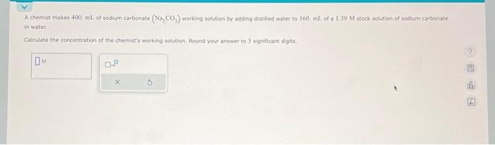 A chemist makes 400. ml. of sodium carbonate (Na,CO,) working solution by adding distilled water to 160. ml. of a 1.39 M stock solution of sodium carbonate
in water
Calculate the concentration of the chemist's working solution, Round your answer to 3 significant digits.
OM
0.8
A