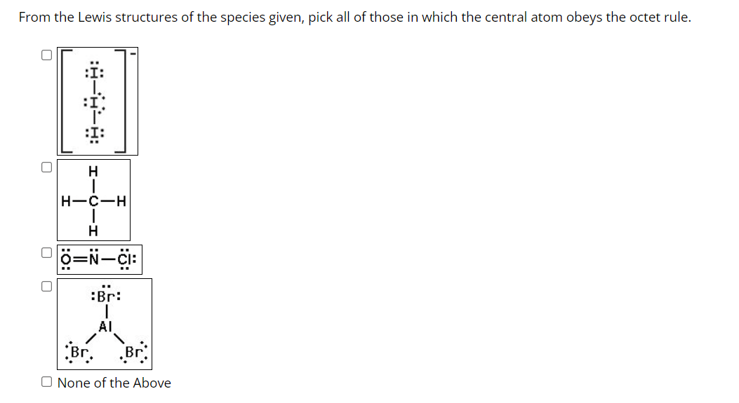 From the Lewis structures of the species given, pick all of those in which the central atom obeys the octet rule.
HIC
H-C-H
T
H
O=N-CI:
:Br:
AI
Br.
O None of the Above