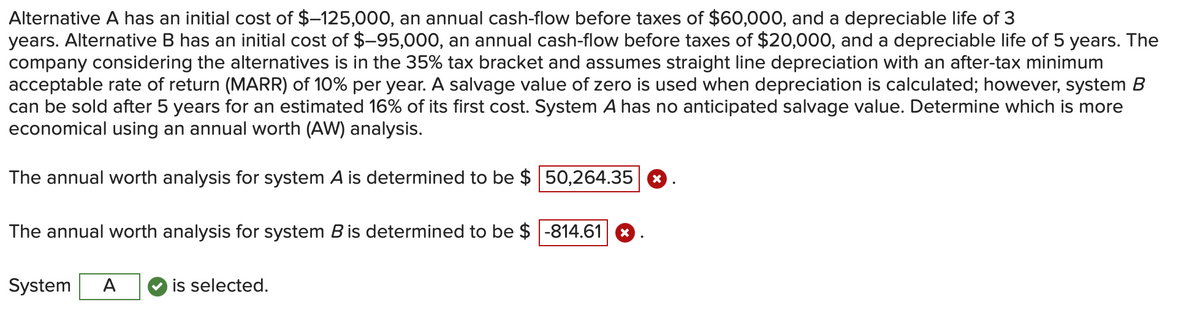 Alternative A has an initial cost of $-125,000, an annual cash-flow before taxes of $60,000, and a depreciable life of 3
years. Alternative B has an initial cost of $–95,000, an annual cash-flow before taxes of $20,000, and a depreciable life of 5 years. The
company considering the alternatives is in the 35% tax bracket and assumes straight line depreciation with an after-tax minimum
acceptable rate of return (MARR) of 10% per year. A salvage value of zero is used when depreciation is calculated; however, system B
can be sold after 5 years for an estimated 16% of its first cost. System A has no anticipated salvage value. Determine which is more
economical using an annual worth (AW) analysis.
The annual worth analysis for system A is determined to be $
The annual worth analysis for system B is determined to be $
System A
is selected.
50,264.35 X
-814.61 X