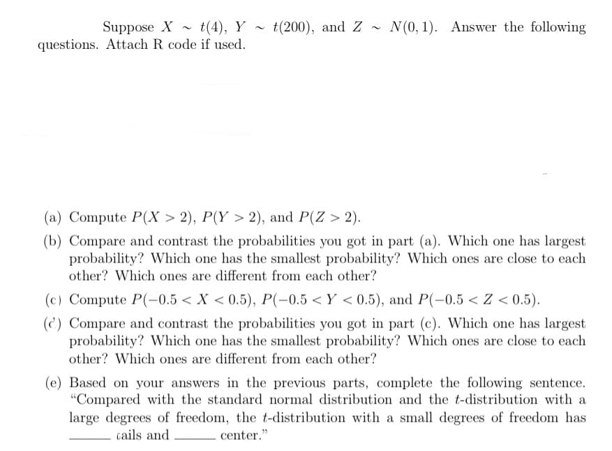 Suppose X t(4), Y t(200), and Z~ N(0, 1). Answer the following
questions. Attach R code if used.
(a) Compute P(X > 2), P(Y > 2), and P(Z > 2).
(b) Compare and contrast the probabilities you got in part (a). Which one has largest
probability? Which one has the smallest probability? Which ones are close to each
other? Which ones are different from each other?
(c) Compute P(-0.5 < X < 0.5), P(-0.5<Y <0.5), and P(-0.5 < Z < 0.5).
(c) Compare and contrast the probabilities you got in part (c). Which one has largest
probability? Which one has the smallest probability? Which ones are close to each
other? Which ones are different from each other?
(e) Based on your answers in the previous parts, complete the following sentence.
"Compared with the standard normal distribution and the t-distribution with a
large degrees of freedom, the t-distribution with a small degrees of freedom has
cails and
center."