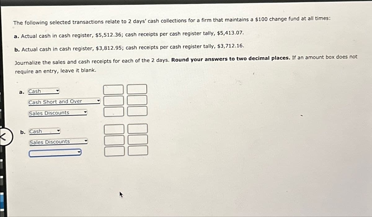 The following selected transactions relate to 2 days' cash collections for a firm that maintains a $100 change fund at all times:
a. Actual cash in cash register, $5,512.36; cash receipts per cash register tally, $5,413.07.
b. Actual cash in cash register, $3,812.95; cash receipts per cash register tally, $3,712.16.
Journalize the sales and cash receipts for each of the 2 days. Round your answers to two decimal places. If an amount box does not
require an entry, leave it blank.
a. Cash
Cash Short and Over
Sales Discounts
b. Cash
Sales Discounts