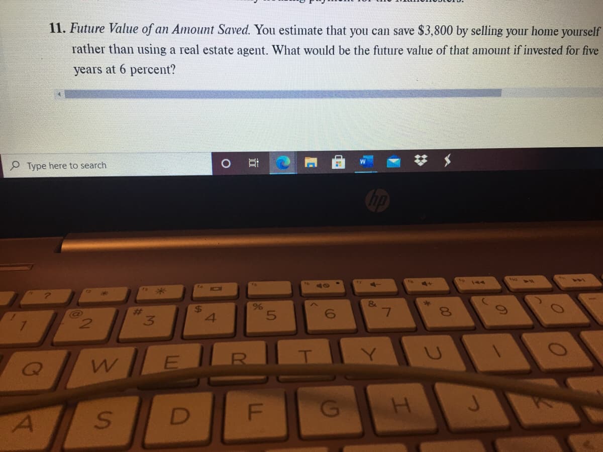 11. Future Value of an Amount Saved. You estimate that you can save $3,800 by selling your home yourself
rather than using a real estate agent. What would be the future value of that amount if invested for five
years at 6 percent?
P Type here to search
ra
to
101
%23
24
7.
4.
8.
Y]
立
LL
