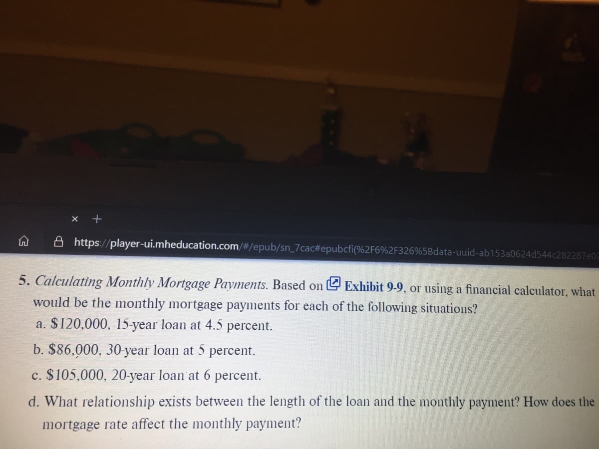 X +
A https://player-ui.mheducation.com/#/epub/sn_7cac#epubcfi(%2F6%2F326%5Bdata-uuid-ab153a0624d544c282287e02
5. Calculating Monthly Mortgage Payments. Based on U Exhibit 9-9, or using a financial calculator, what
would be the monthly mortgage payments for each of the following situations?
a. $120,000, 15-year loan at 4.5 percent.
b. $86,000, 30-year loan at 5 percent.
c. $105,000, 20-year loan at 6 percent.
d. What relationship exists between the length of the loan and the monthly payment? How does the
mortgage rate affect the monthly payment?
