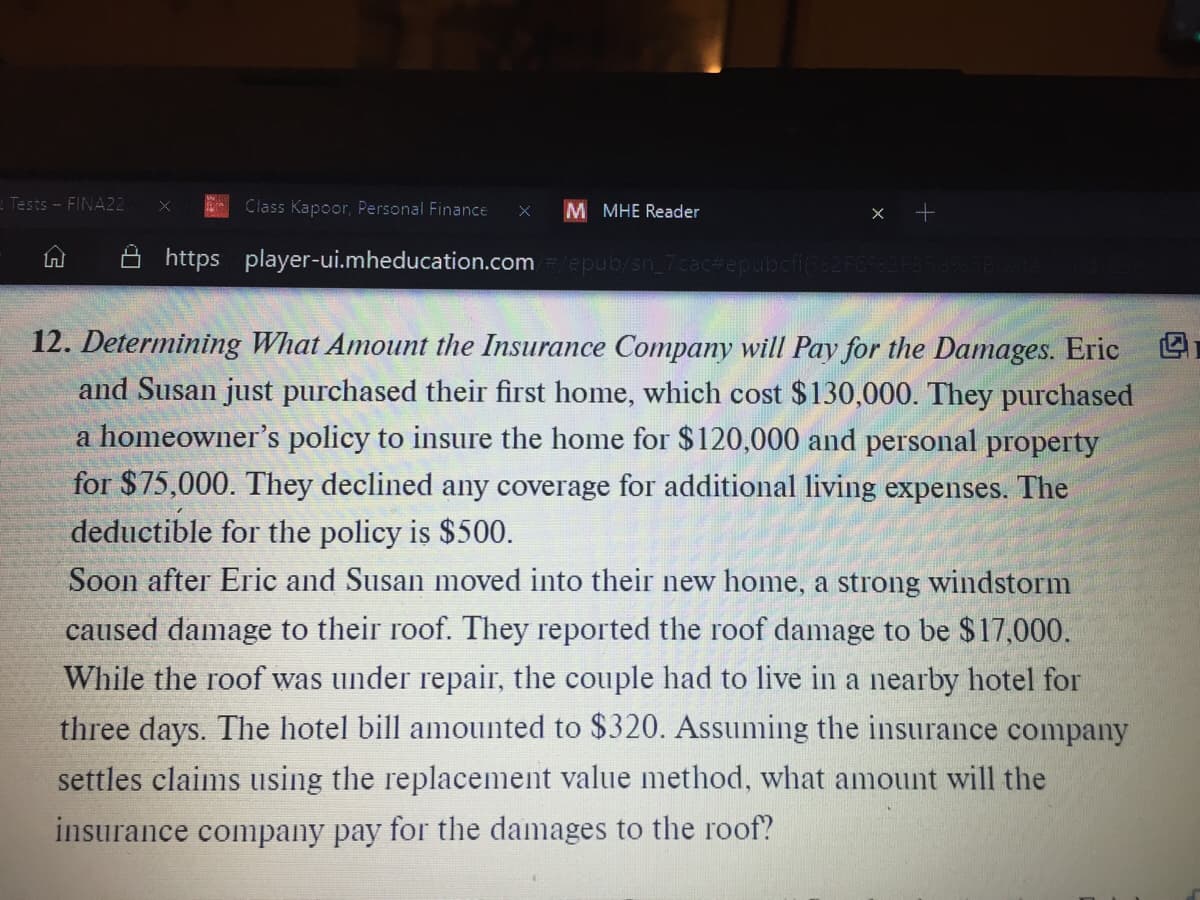 Tests - FINA22
Class Kapoor, Personal Finance
M MHE Reader
https player-ui.mheducation.com
epub/sn_7cac#epul
12. Determining What Amount the Insurance Company will Pay for the Damages. Eric
and Susan just purchased their first home, which cost $130,000. They purchased
a homeowner's policy to insure the home for $120,000 and personal property
for $75,000. They declined any coverage for additional living expenses. The
deductible for the policy is $500.
Soon after Eric and Susan moved into their new home, a strong windstorm
caused damage to their roof. They reported the roof damage to be $17,000.
While the roof was under repair, the couple had to live in a nearby hotel for
three days. The hotel bill amounted to $320. Assuming the insurance company
settles claims using the replacement value method, what amount will the
insurance company pay for the damages to the roof?
