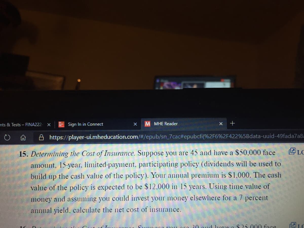nts & Tests - FINA222
E Sign In in Connect
M MHE Reader
X +
https://player-ui.mheducation.com/#/epub/sn_7cac#epubcfi(%2F6%2F422%5Bdata-uuid-49fada7a8=
15. Determining the Cost of Insurance. Suppose you are 45 and have a $50,000 face
E LC
amount, 15-year, limited-payment, participating policy (dividends will be used to
build up the cash value of the policy). Your annual premium is $1,000. The cash
value of the policy is expected to be $12.000 in 15 years. Using time value of
money and assuming you could invest your money elsewlhere for a 7 percent
annual yield, calculate the net cost of insurance.
30 ond hove n $25 000 face
