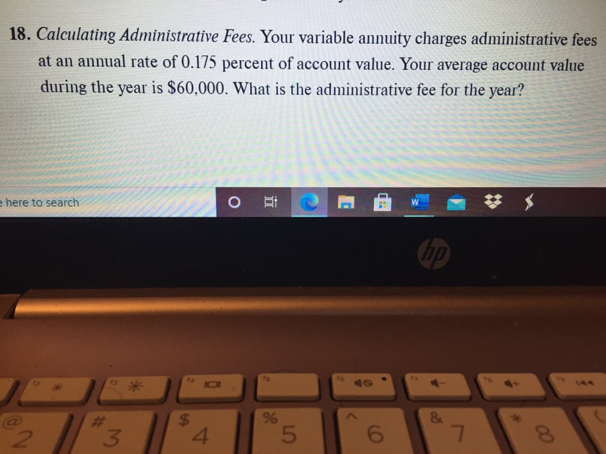 18. Calculating Administrative Fees. Your variable annuity charges administrative fees
at an annual rate of 0.175 percent of account value. Your average account value
during the year is $60,000. What is the administrative fee for the year?
e here to search
75
10
144
%23
3.
4.
6.
00
96
%24
