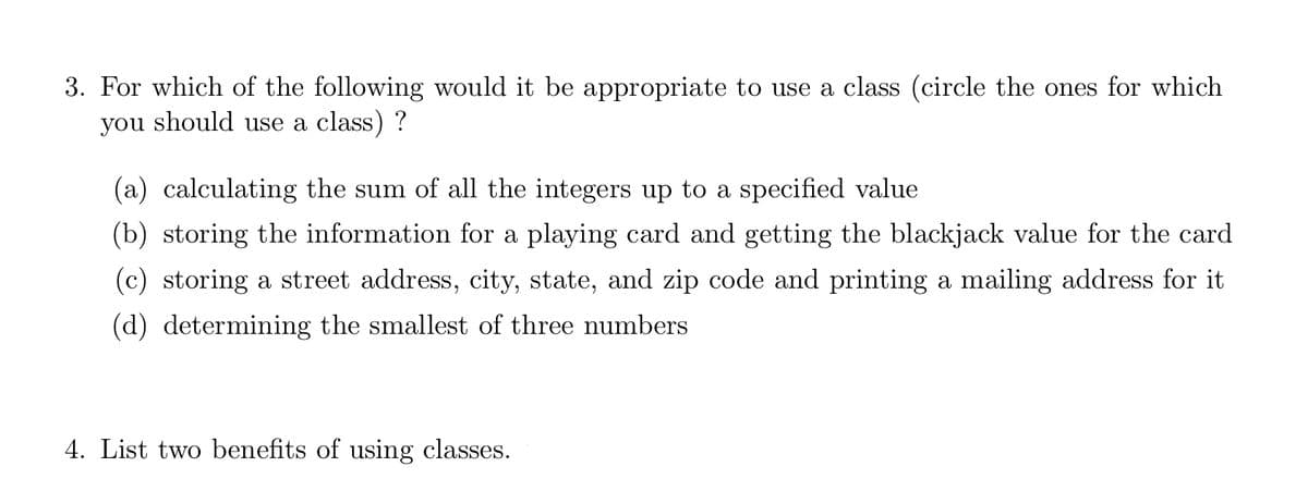 3. For which of the following would it be appropriate to use a class (circle the ones for which
you should use a class)?
(a) calculating the sum of all the integers up to a specified value
(b) storing the information for a playing card and getting the blackjack value for the card
(c) storing a street address, city, state, and zip code and printing a mailing address for it
(d) determining the smallest of three numbers
4. List two benefits of using classes.