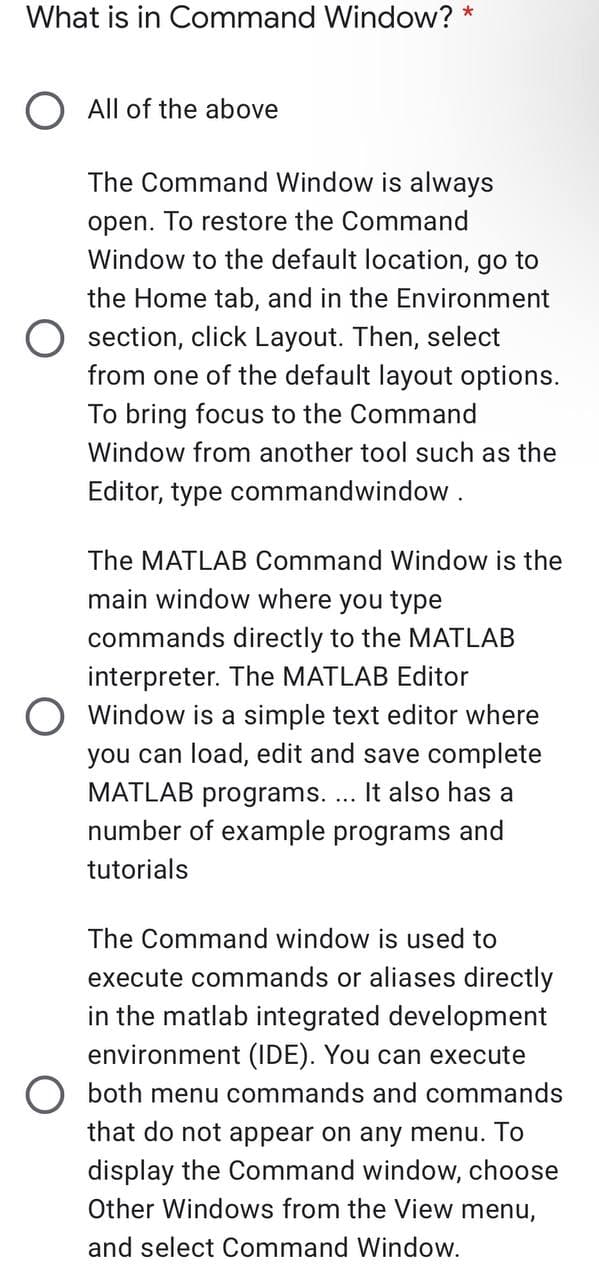 What is in Command Window? *
All of the above
The Command Window is always
open.
To restore the Command
Window to the default location, go to
the Home tab, and in the Environment
O section, click Layout. Then, select
from one of the default layout options.
To bring focus to the Command
Window from another tool such as the
Editor, type commandwindow.
The MATLAB Command Window is the
main window where you type
commands directly to the MATLAB
interpreter. The MATLAB Editor
Window is a simple text editor where
you can load, edit and save complete
MATLAB programs. ... It also has a
number of example programs and
tutorials
The Command window is used to
execute commands or aliases directly
in the matlab integrated development
environment (IDE). You can execute
O both menu commands and commands
that do not appear on any menu. To
display the Command window, choose
Other Windows from the View menu,
and select Command Window.
