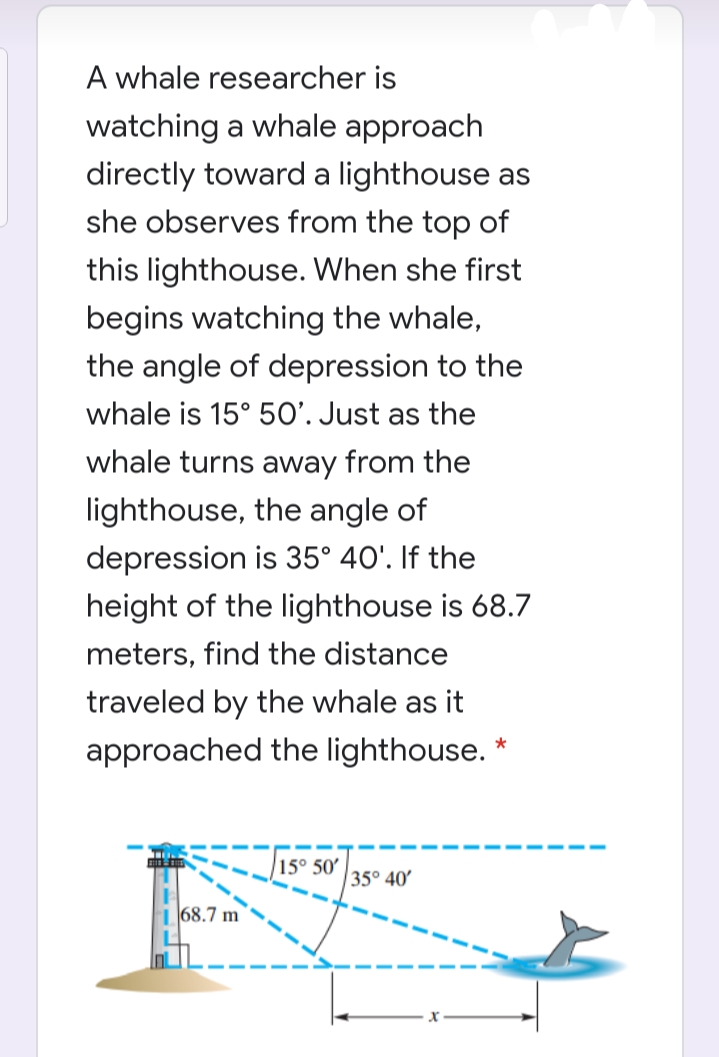 A whale researcher is
watching a whale approach
directly toward a lighthouse as
she observes from the top of
this lighthouse. When she first
begins watching the whale,
the angle of depression to the
whale is 15° 50’. Just as the
whale turns away from the
lighthouse, the angle of
depression is 35° 40'. If the
height of the lighthouse is 68.7
meters, find the distance
traveled by the whale as it
approached the lighthouse. *
15° 50'
35° 40'
168.7 m
