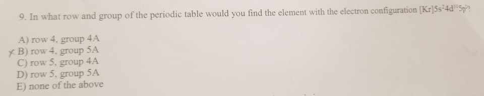 9. In what row and group of the periodic table would you find the element with the electron configuration [Kr]5s²4d¹05p2
A) row 4, group 4A
XB) row 4, group 5A
C) row 5, group 4A
D) row 5, group 5A
E) none of the above