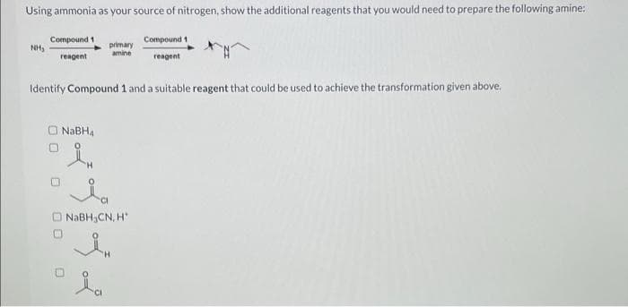 Using ammonia as your source of nitrogen, show the additional reagents that you would need to prepare the following amine:
NH₂
Compound 1
reagent
primary
amine
NaBHA
in
Identify Compound 1 and a suitable reagent that could be used to achieve the transformation given above.
Compound 1
reagent
NaBH₂CN, H
In