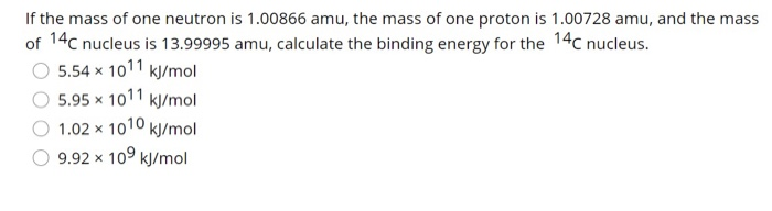 If the mass of one neutron is 1.00866 amu, the mass of one proton is 1.00728 amu, and the mass
of 14C nucleus is 13.99995 amu, calculate the binding energy for the 14C nucleus.
5.54 x 1011 kJ/mol
5.95 x 1011 kJ/mol
1.02 x 1010 kJ/mol
9.92 x 10⁹ kJ/mol