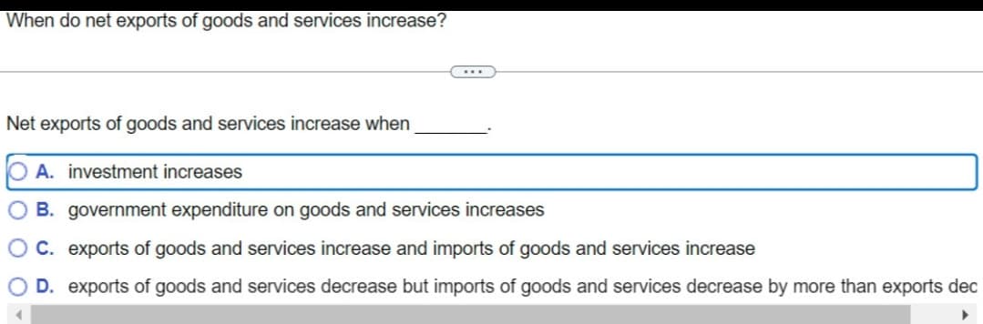 When do net exports of goods and services increase?
...
Net exports of goods and services increase when
O A. investment increases
B.
government expenditure on goods and services increases
C. exports of goods and services increase and imports of goods and services increase
O D. exports of goods and services decrease but imports of goods and services decrease by more than exports dec