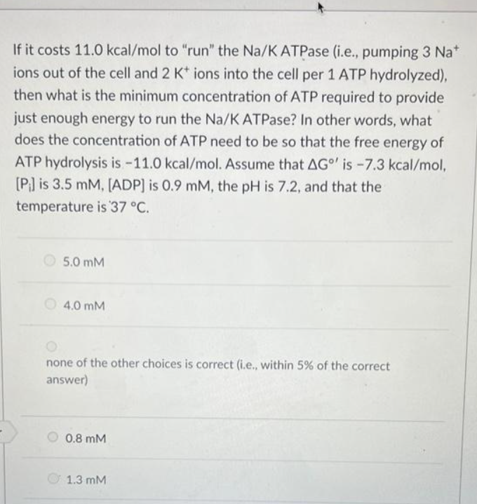 If it costs 11.0 kcal/mol to "run" the Na/K ATPase (i.e., pumping 3 Na*
ions out of the cell and 2 K+ ions into the cell per 1 ATP hydrolyzed),
then what is the minimum concentration of ATP required to provide
just enough energy to run the Na/K ATPase? In other words, what
does the concentration of ATP need to be so that the free energy of
ATP hydrolysis is -11.0 kcal/mol. Assume that AG' is -7.3 kcal/mol,
[P] is 3.5 mM, [ADP] is 0.9 mM, the pH is 7.2, and that the
temperature is 37 °C.
5.0 mM
4.0 mM
none of the other choices is correct (i.e., within 5% of the correct
answer)
0.8 mM
1.3 mM