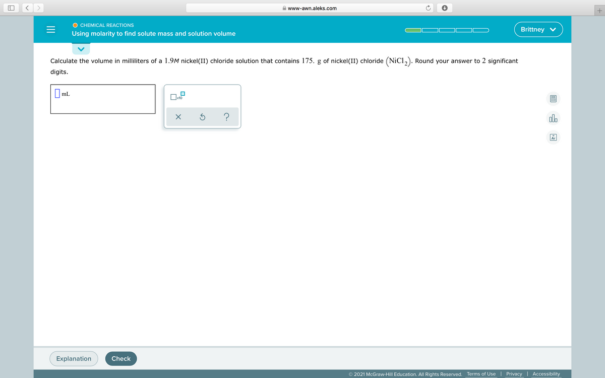 www-awn.aleks.com
CHEMICAL REACTIONS
Brittney V
Using molarity to find solute mass and solution volume
Calculate the volume in milliliters of a 1.9M nickel(II) chloride solution that contains 175. g of nickel(II) chloride (NiCl,). Round your answer to 2 significant
digits.
||mL
х10
Ar
Explanation
Check
© 2021 McGraw-Hill Education. All Rights Reserved.
Terms of Use | Privacy | Accessibility
