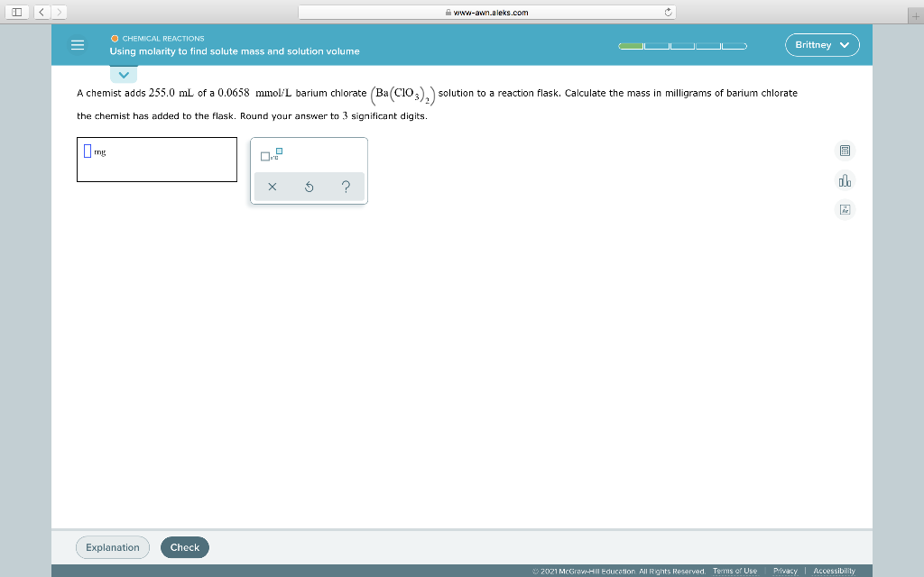 A www-awm.aleks.com
O CHEMICAL REACTIONS
Using molarity to find solute mass and solution volume
Brittney v
A chemist adds 255.0 mL of a 0.0658 mmol/L barium chlorate (Ba(CIO;).) solution to a reaction flask. Calculate the mass in milligrams of barium chlorate
the chemist has added to the flask. Round your answer to 3 significant digits.
I mg
Explanation
Check
2021 McGraw-HIII Educetion All Rights Reserved. Terms of Use
Privacy Accessibility
