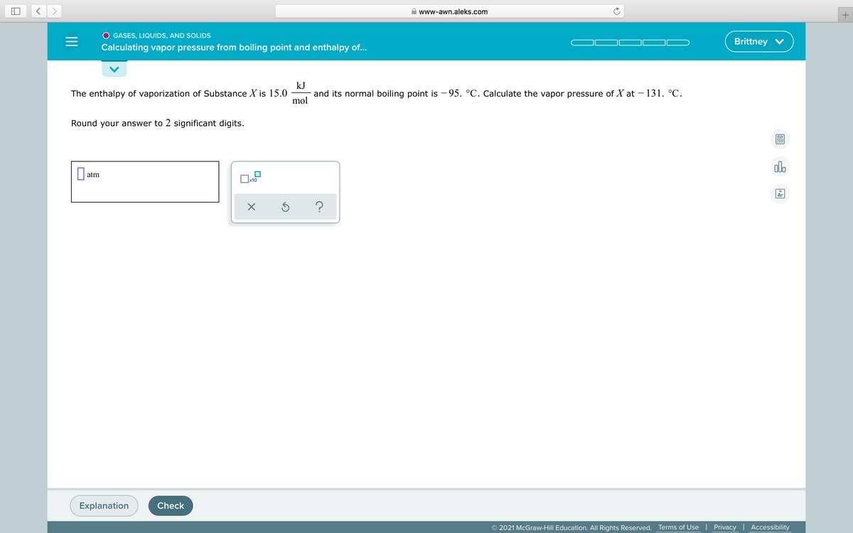 www-awn.aleks.com
O GASES, LIQUIDS, AND SOLIDS
Brittney V
Calculating vapor pressure from boiling point and enthalpy of...
The enthalpy of vaporization of Substance X is 15.0
kJ
and its normal boiling point is – 95. °C. Calculate the vapor pressure of X at – 131. °C.
mol
Round your answer to 2 significant digits.
atm
x10
Ar
Explanation
Check
© 2021 McGraw-Hill Education. All Rights Reserved.
Terms of Use | Privacy | Accessibility
