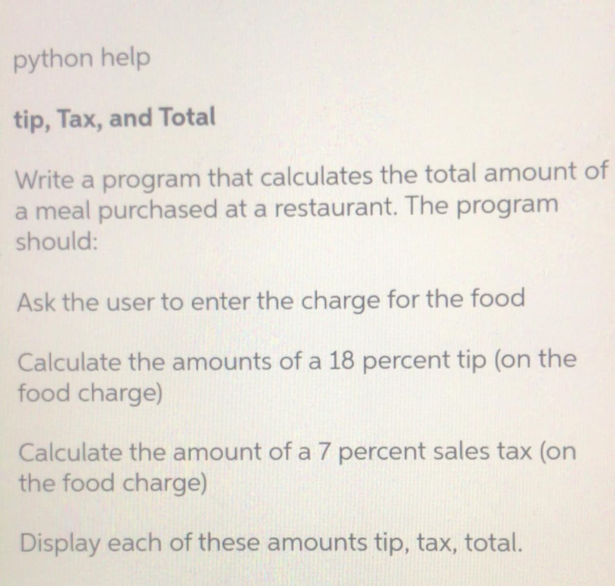 python help
tip, Tax, and Total
Write a program that calculates the total amount of
a meal purchased at a restaurant. The program
should:
Ask the user to enter the charge for the food
Calculate the amounts of a 18 percent tip (on the
food charge)
Calculate the amount of a 7 percent sales tax (on
the food charge)
Display each of these amounts tip, tax, total.
