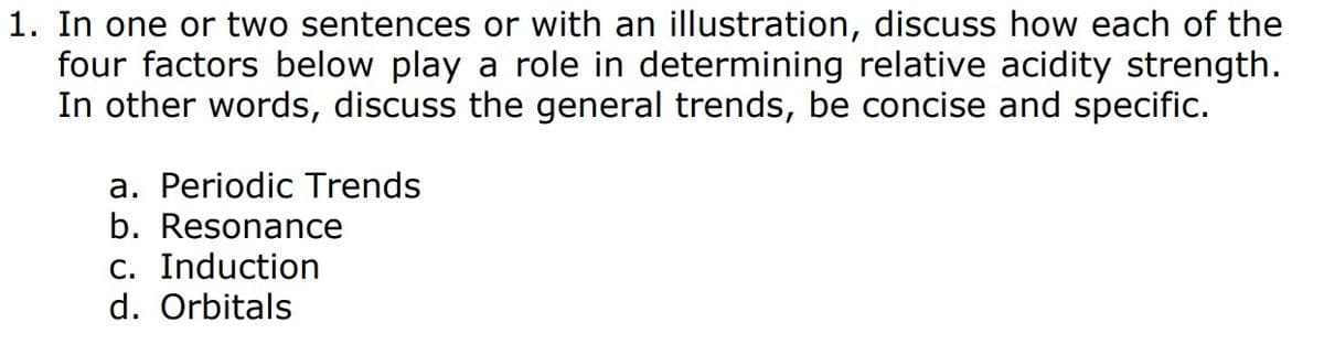 1. In one or two sentences or with an illustration, discuss how each of the
four factors below play a role in determining relative acidity strength.
In other words, discuss the general trends, be concise and specific.
a. Periodic Trends
b. Resonance
c. Induction
d. Orbitals

