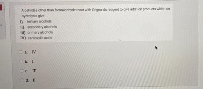 Aldehydes other than formaldehyde react with Grignard's reagent to give addition products which on
hydrolysis give
I) tertiary alcohols
II) secondary alcohols
III) primary alcohols
IV) carboxylic acids
O a. IV
O b. I
C c. III
O d. II
