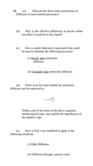 13.
What are the three main mechanisms of
(a)
Diffusion in mass transfer processes?
(b)
Why is the effective diffusivity in porous solids
less than it would be in free liquid?
(c)
Give a simple laboratory experiment that could
be used to illustrate the following processes:
() Steady state molecular
diffusion
(ii) Unsteady state molecular diffusion
(d)
Fick's Law for mass transfer by molecular
diffusion can be expressed as
Define each of the terms in the above equation,
stating typical units, and explain the significance of
the negative sign.
How is Fick's law modified to apply in the
(e)
following situations
() Eddy Diffusion
(ii) Diffusion through a porous solid
