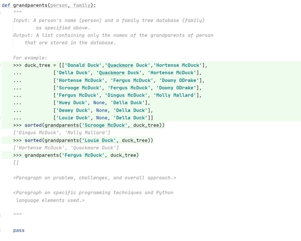 def grandparents(person, family):
Input: A person's name (person) and a family tree database (family)
as specified above.
Output: A list containing only the names of the grandparents of person
that are stored in the database.
For example:
>>> duck_tree = [['Donald Duck', 'Quackmore Duck', 'Hortense McDuck'],
['Della Duck', 'Quackmore Duck', 'Hortense McDuck'],
['Hortense McDuck', 'Fergus McDuck', 'Downy ODrake'],
['Scrooge McDuck', 'Fergus McDuck', 'Downy ODrake'],
['Fergus McDuck', 'Dingus McDuck', 'Molly Mallard'],
['Huey Duck', None, 'Della Duck'],
['Dewey Duck', None, 'Della Duck'],
['Louie Duck', None, 'Della Duck']]
>>> sorted (grandparents ('Scrooge McDuck', duck_tree))
['Dingus McDuck', 'Molly Mallard']
>>> sorted (grandparents ('Louie Duck', duck_tree))
['Hortense McDuck', 'Quackmore Duck']
>>> grandparents('Fergus McDuck', duck_tree)
[]
<Paragraph on problem, challenges, and overall approach.>
<Paragraph on specific programming techniques and Python
language elements used.>
pass
