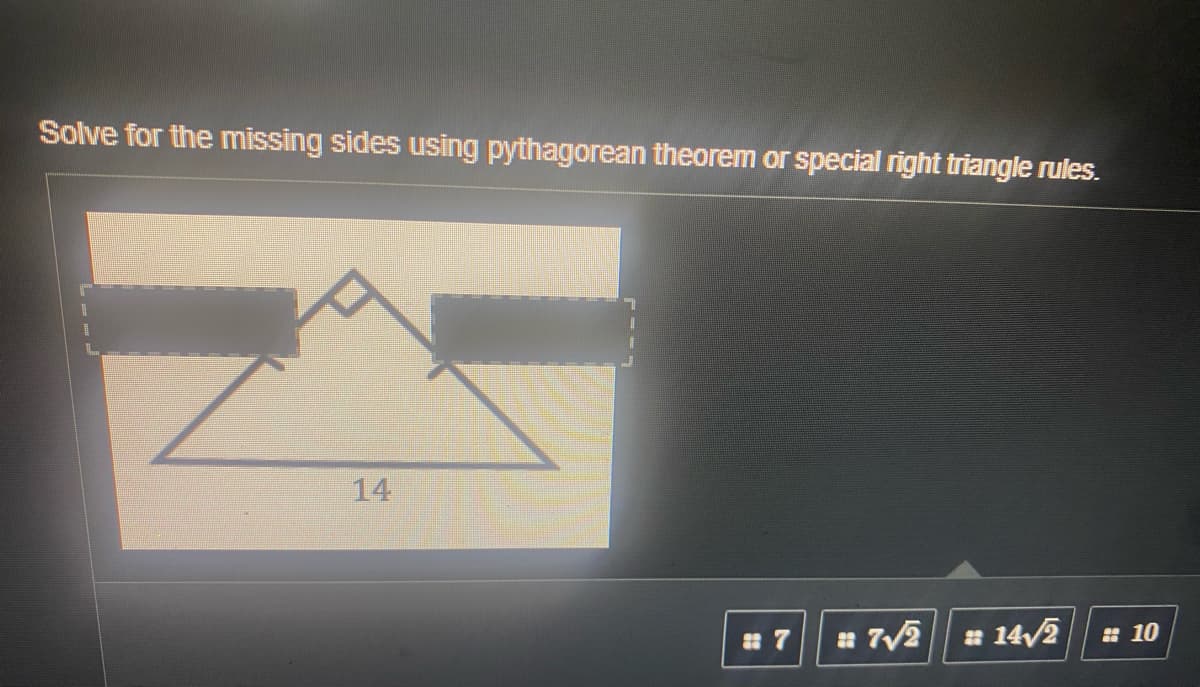 Solve for the missing sides using pythagorean theorem or special right triangle rules.
14
* 14/2
: 10
