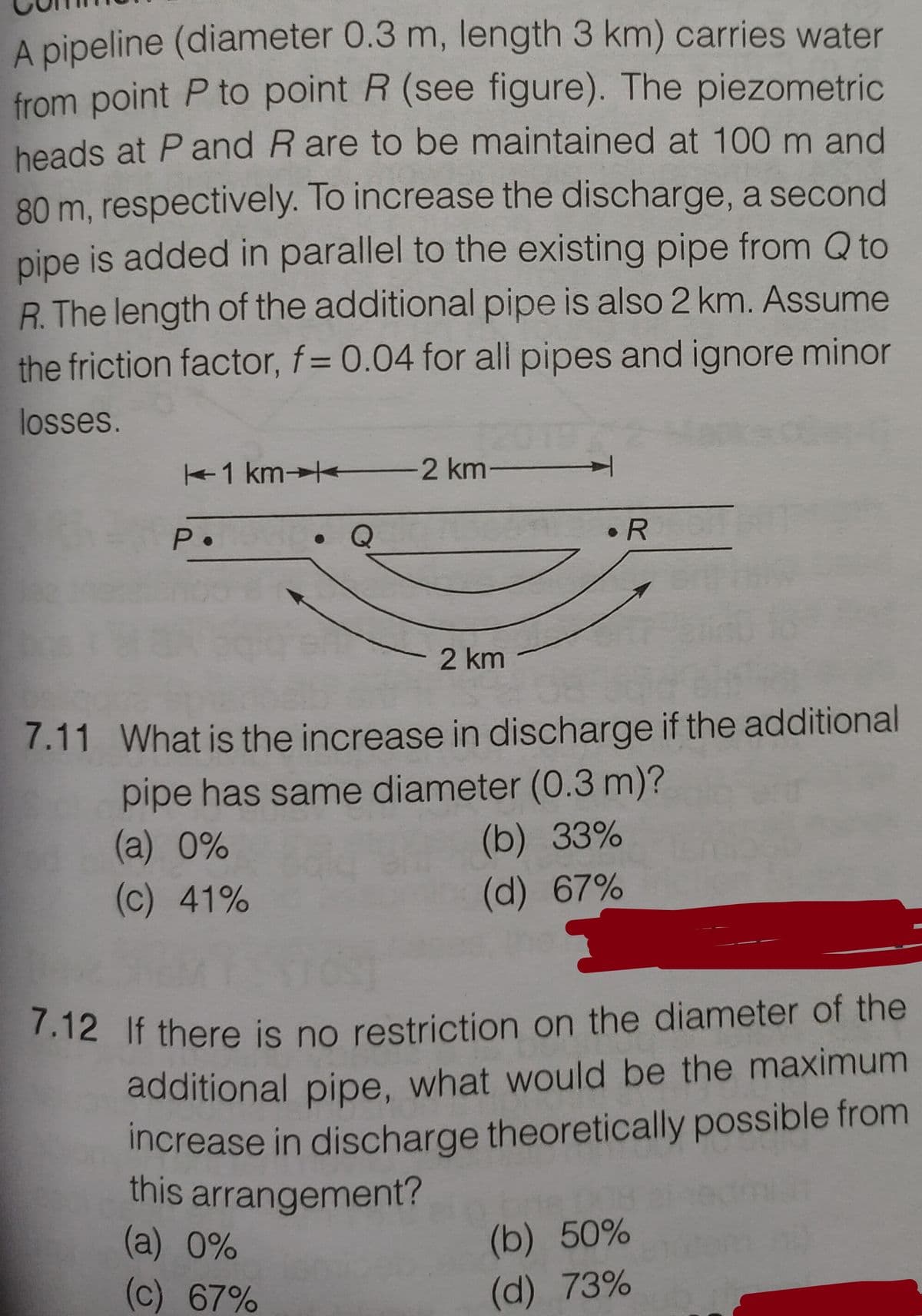 7.12 If there is no restriction on the diameter of the
A pipeline (diameter 0.3 m, length 3 km) carries water
from point P to point R (see figure). The piezometric
heads at P and R are to be maintained at 100 m and
80 m, respectively. To increase the discharge, a second
pipe is added in parallel to the existing pipe from Q to
R. The length of the additional pipe is also 2 km. Assume
the friction factor, f= 0.04 for all pipes and ignore minor
losses.
1 km→ 2 km
P•
• R
2 km
7.11 What is the increase in discharge if the additional
pipe has same diameter (0.3 m)?
(a) 0%
(c) 41%
(b) 33%
(d) 67%
7.12 If there is no restriction on the diameter of the
additional pipe, what would be the maximum
increase in discharge theoretically possible from
this arrangement?
(a) 0%
(c) 67%
(b) 50%
(d) 73%
