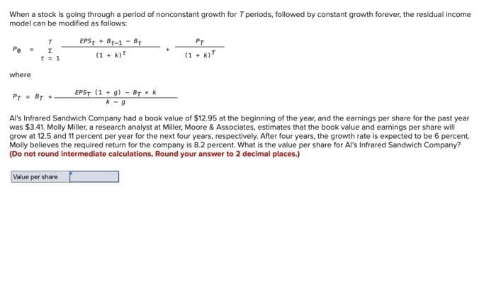 When a stock is going through a period of nonconstant growth for T periods, followed by constant growth forever, the residual income
model can be modified as follows:
Po =
where
T
E
t = 1
EPS + Bt-1- Bt
(1 + k) t
EPST (1+g) By x k
k-g
PT
(1 + k)T
PT = BT +
Al's Infrared Sandwich Company had a book value of $12.95 at the beginning of the year, and the earnings per share for the past year
was $3.41. Molly Miller, a research analyst at Miller, Moore & Associates, estimates that the book value and earnings per share will
grow at 12.5 and 11 percent per year for the next four years, respectively. After four years, the growth rate is expected to be 6 percent.
Molly believes the required return for the company is 8.2 percent. What is the value per share for Al's Infrared Sandwich Company?
(Do not round intermediate calculations. Round your answer to 2 decimal places.)
Value per share