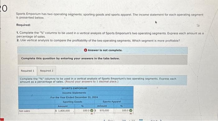 20
Sports Emporium has two operating segments: sporting goods and sports apparel. The income statement for each operating segment
is presented below.
Required:
1. Complete the "%" columns to be used in a vertical analysis of Sports Emporium's two operating segments. Express each amount as a
percentage of sales.
2. Use vertical analysis to compare the profitability of the two operating segments. Which segment is more profitable?
Answer is not complete.
Complete this question by entering your answers in the tabs below.
Required 1 Required 2
Complete the "%" columns to be used in a vertical analysis of Sports Emporium's two operating segments. Express each
amount as a percentage of sales. (Round your answers to 1 decimal place.).
Net sales
SPORTS EMPORIUM
Income Statements
For the Year Ended December 31, 2024
Sporting Goods
Amount
$1,800,000
%
100.0
Sports Apparel
Amount
970,000
100.0
***
Maid