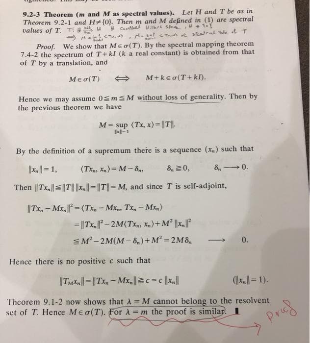 9.2-3 Theorem (m and M as spectral values). Let H and T be as in
Theorem 9.2-1 and H# {0}. Then m and M defined in (1) are spectral
values of T. T: UA u
M. su <T s e skatral e t T
Proof. We show that Meo(T). By the spectral mapping theorem
7.4-2 the spectrum of T+ kI (k a real constant) is obtained from that
of T by a translation, and
Meo(T)
M+kea(T+kI).
Hence we may assume 0smSM without loss of generality. Then by
the previous theorem we have
M = sup (Tx, x)= ||T||.
l-1
By the definition of a supremum there is a sequence (x,) such that
||x|= 1,
(Tx, Xn)= M- 8n,
&, 20,
→0.
Then ||Tx,|T|||x.|= |T|| = M, and since T is self-adjoint,
||Tx, - Mx, = (Tx, - Mx, Tx, - Mx,)
= ||Tx, – 2M(Tx, Xn)+ M² ||x,
SM-2M(M- 8,) + M² = 2M8,
0.
Hence there is no positive c such that
||Taxn||= ||Tx,- Mx,c = c |x,||
(x|= 1).
Theorem 9.1-2 now shows that A M cannot belong to the resolvent
set of T. Hence Meo(T). For A= m the proof is similar. I
%3D
%3D
Prof
