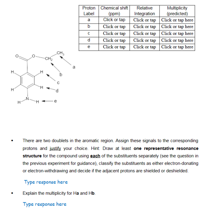 H.
H
CH3
Proton
Label
a
b
C
d
e
Chemical shift
(ppm)
Click or tap
Click or tap
Click or tap
Click or tap
Click or tap
Relative
Integration
Click or tap
Click or tap
Click or tap
Click or tap
Click or tap
Multiplicity
(predicted)
Click or tap here
Click or tap here
Click or tap here
Click or tap here
Click or tap here
There are two doublets in the aromatic region. Assign these signals to the corresponding
protons and justify your choice. Hint: Draw at least one representative resonance
structure for the compound using each of the substituents separately (see the question in
the previous experiment for guidance), classify the substituents as either electron-donating
or electron-withdrawing and decide if the adjacent protons are shielded or deshielded.
Type response here
Explain the multiplicity for Ha and Hb.
Type response here