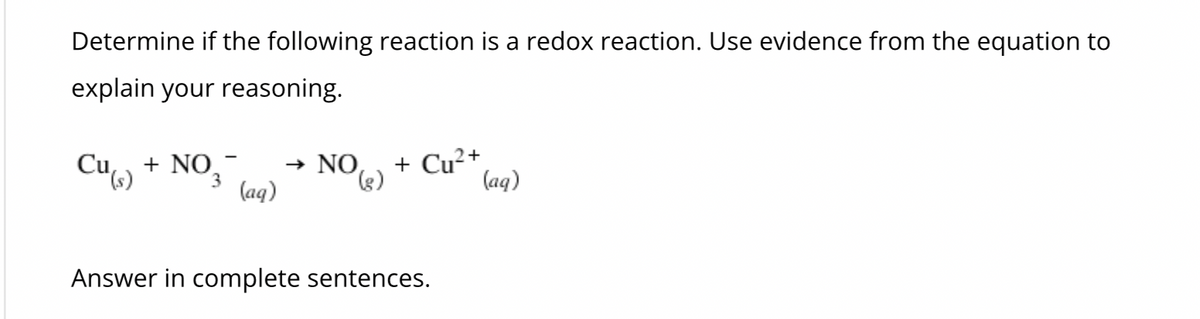 ### Determine if the following reaction is a redox reaction. Use evidence from the equation to explain your reasoning.

\( \text{Cu}_{(s)} + \text{NO}_3^{-}_{(aq)} \rightarrow \text{NO}_{(g)} + \text{Cu}^{2+}_{(aq)} \)

Answer in complete sentences.